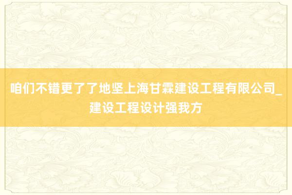 咱们不错更了了地坚上海甘霖建设工程有限公司_建设工程设计强我方